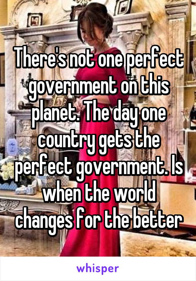 There's not one perfect government on this planet. The day one country gets the perfect government. Is when the world changes for the better