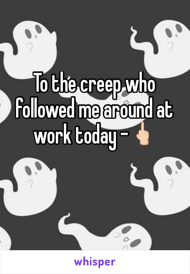 To the creep who followed me around at work today -🖕🏻