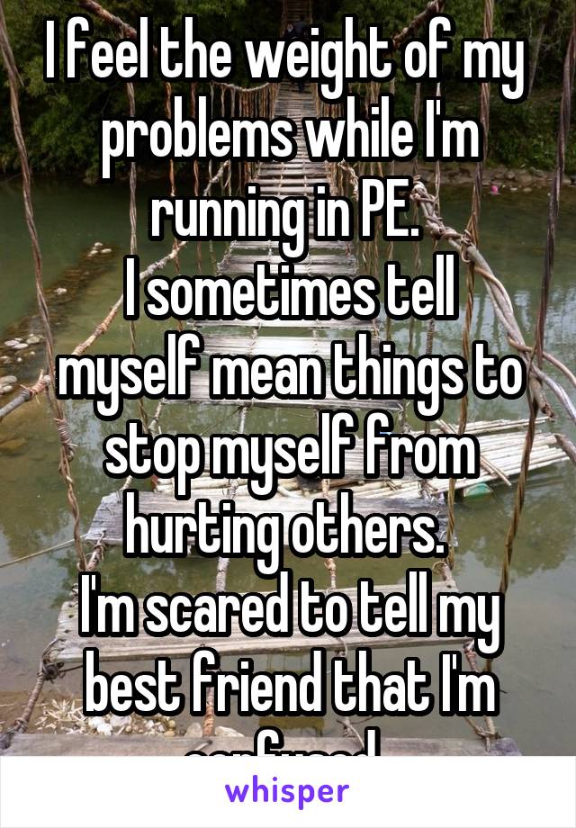 I feel the weight of my  problems while I'm running in PE. 
I sometimes tell myself mean things to stop myself from hurting others. 
I'm scared to tell my best friend that I'm confused. 