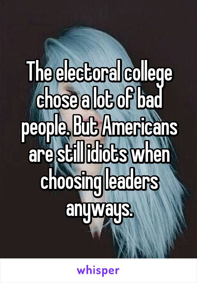 The electoral college chose a lot of bad people. But Americans are still idiots when choosing leaders anyways.