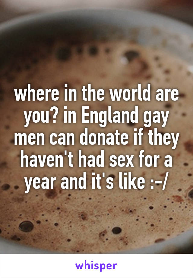 where in the world are you? in England gay men can donate if they haven't had sex for a year and it's like :-/