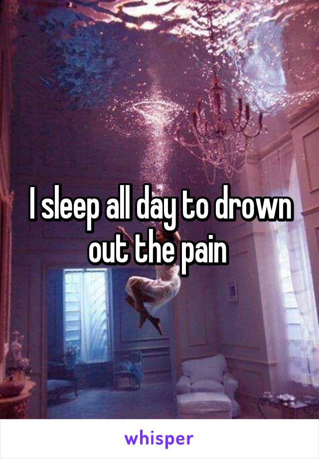 I sleep all day to drown out the pain 