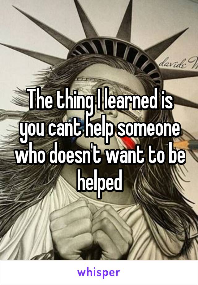 The thing I learned is you cant help someone who doesn't want to be helped