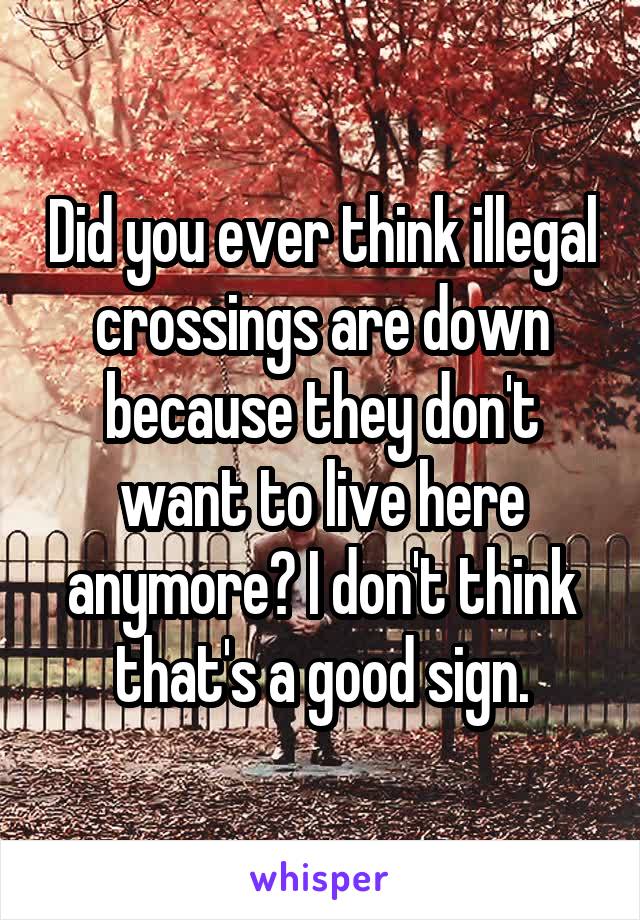 Did you ever think illegal crossings are down because they don't want to live here anymore? I don't think that's a good sign.