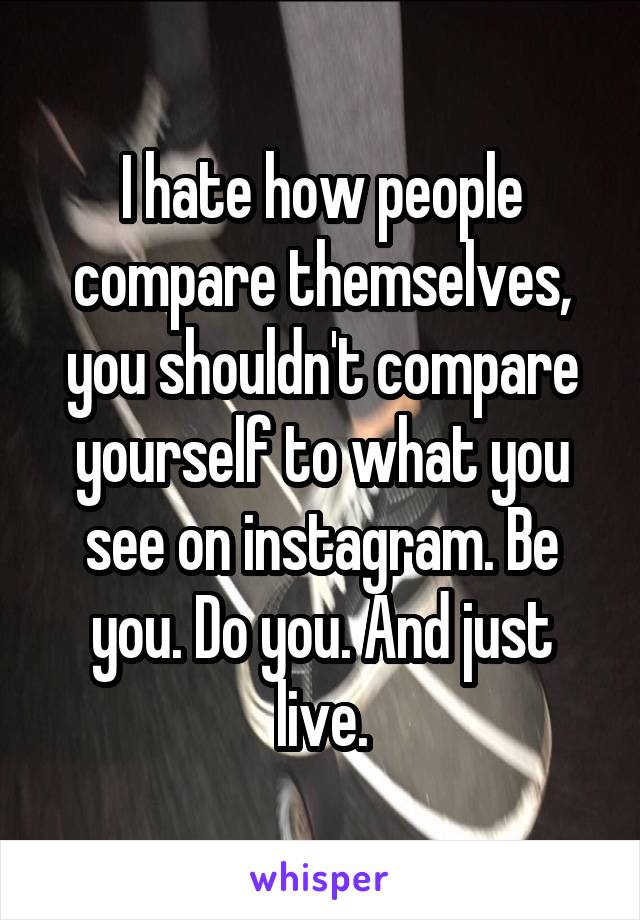 I hate how people compare themselves, you shouldn't compare yourself to what you see on instagram. Be you. Do you. And just live.