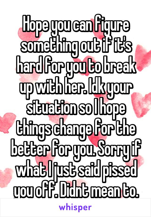 Hope you can figure something out if it's hard for you to break up with her. Idk your situation so I hope things change for the better for you. Sorry if what I just said pissed you off. Didnt mean to.