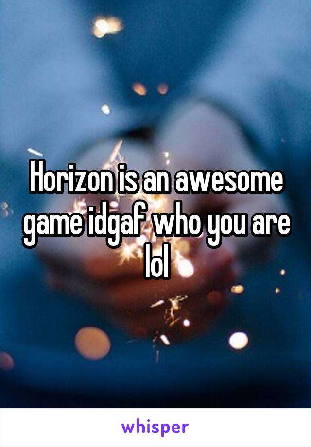 Horizon is an awesome game idgaf who you are lol