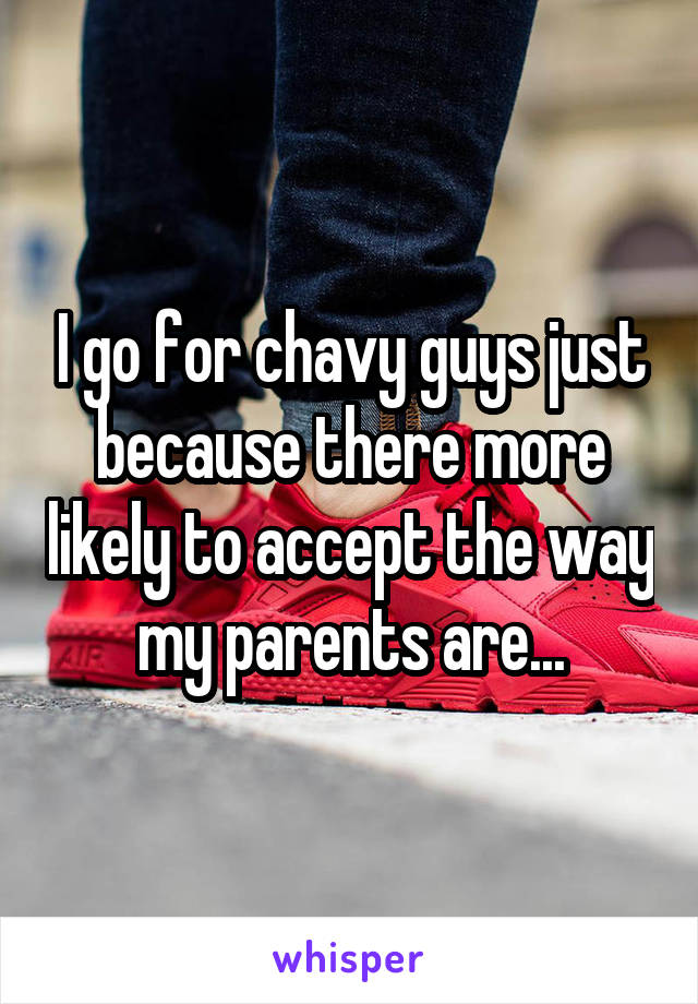 I go for chavy guys just because there more likely to accept the way my parents are...