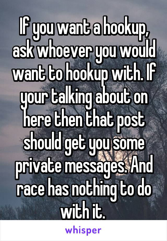 If you want a hookup, ask whoever you would want to hookup with. If your talking about on here then that post should get you some private messages. And race has nothing to do with it. 