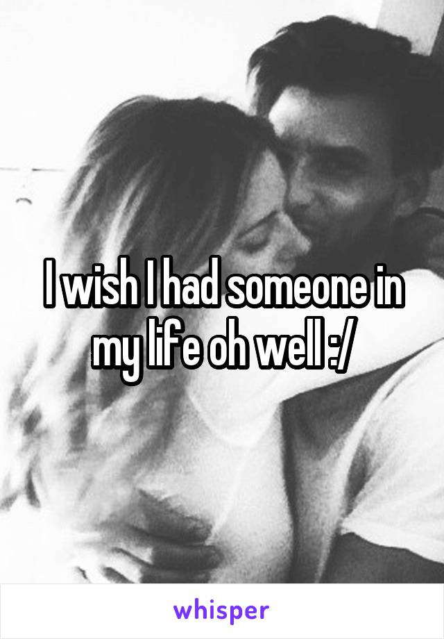 I wish I had someone in my life oh well :/