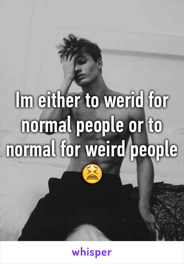 Im either to werid for normal people or to normal for weird people 😫