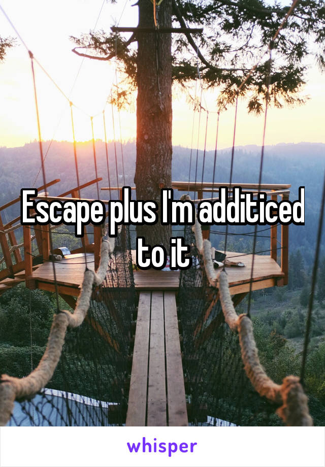 Escape plus I'm additiced to it