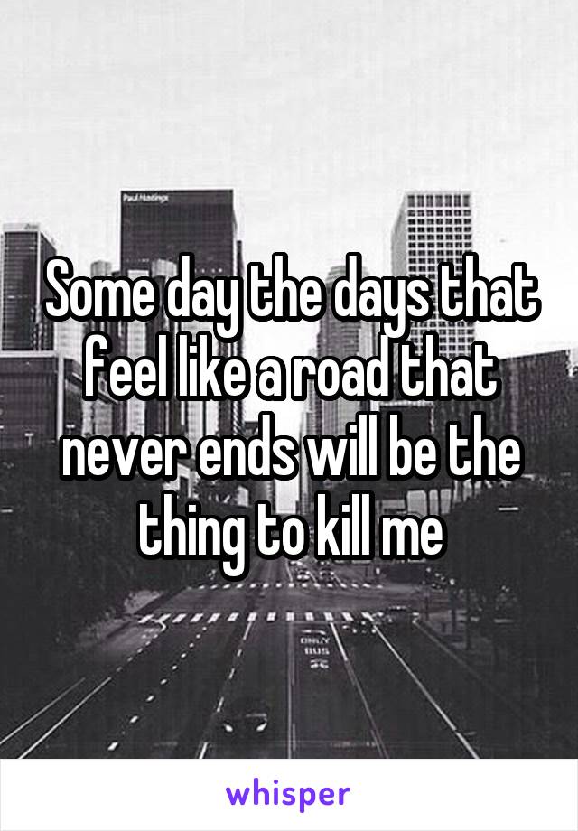 Some day the days that feel like a road that never ends will be the thing to kill me