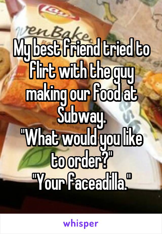 My best friend tried to flirt with the guy making our food at Subway.
"What would you like to order?"
"Your faceadilla."