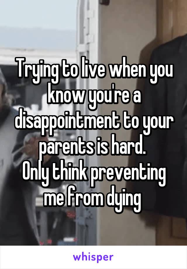 Trying to live when you know you're a disappointment to your parents is hard. 
Only think preventing me from dying 