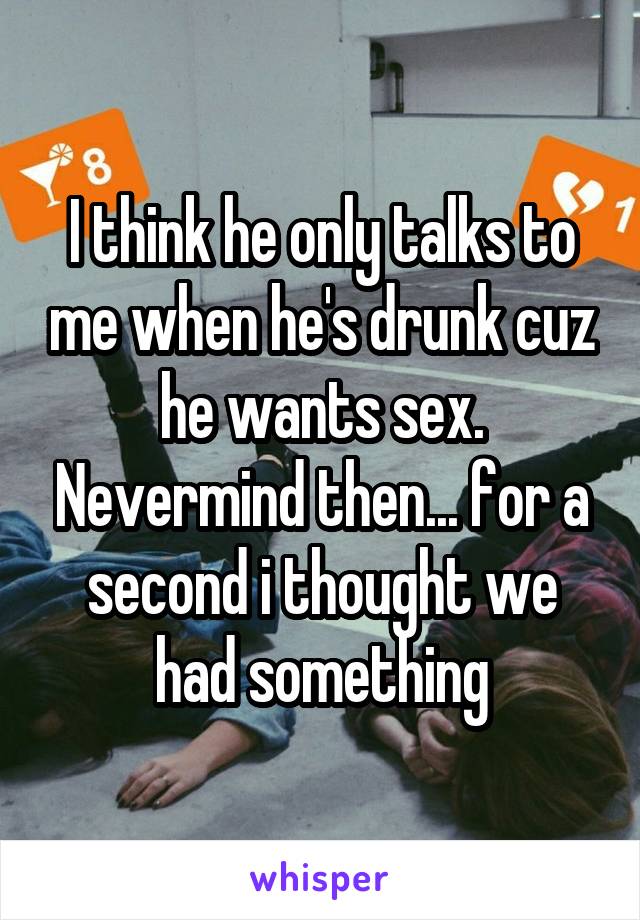 I think he only talks to me when he's drunk cuz he wants sex. Nevermind then... for a second i thought we had something