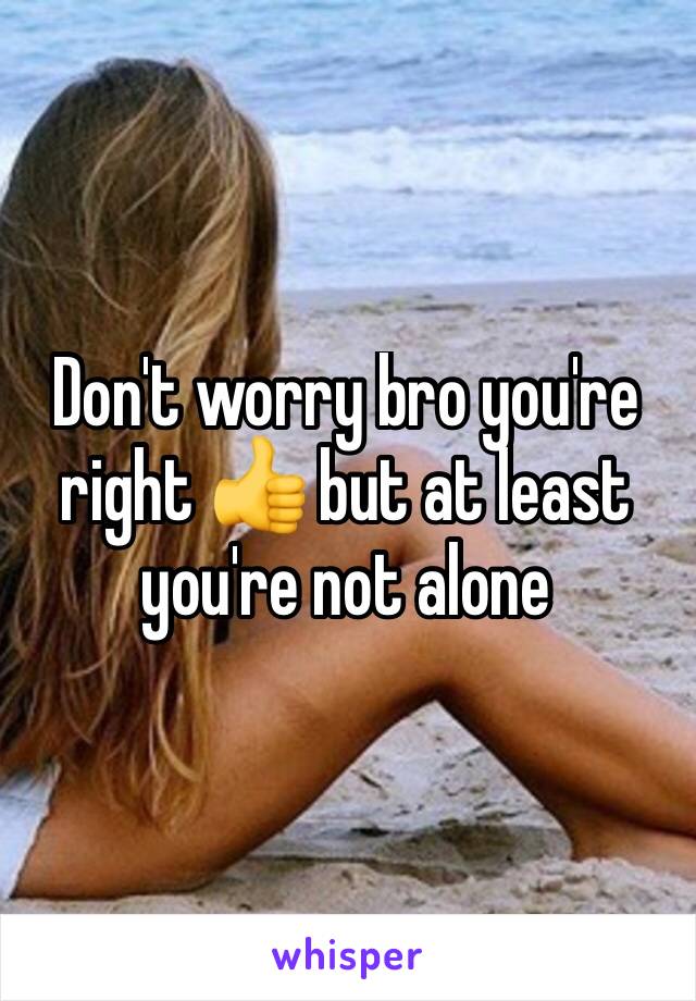 Don't worry bro you're right 👍 but at least you're not alone 