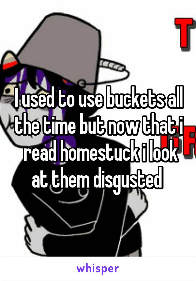 I used to use buckets all the time but now that i  read homestuck i look at them disgusted 