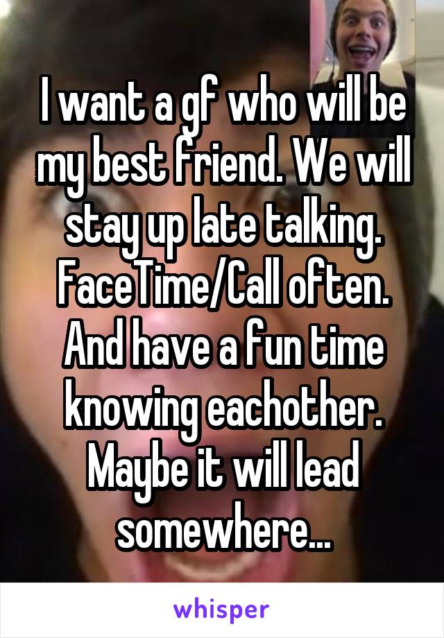 I want a gf who will be my best friend. We will stay up late talking. FaceTime/Call often. And have a fun time knowing eachother. Maybe it will lead somewhere...