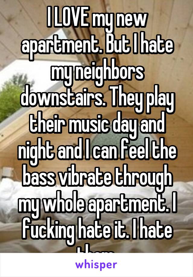 I LOVE my new apartment. But I hate my neighbors downstairs. They play their music day and night and I can feel the bass vibrate through my whole apartment. I fucking hate it. I hate them.