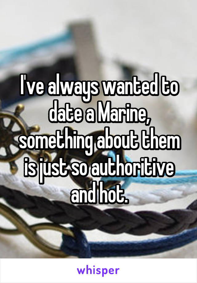 I've always wanted to date a Marine, something about them is just so authoritive and hot.