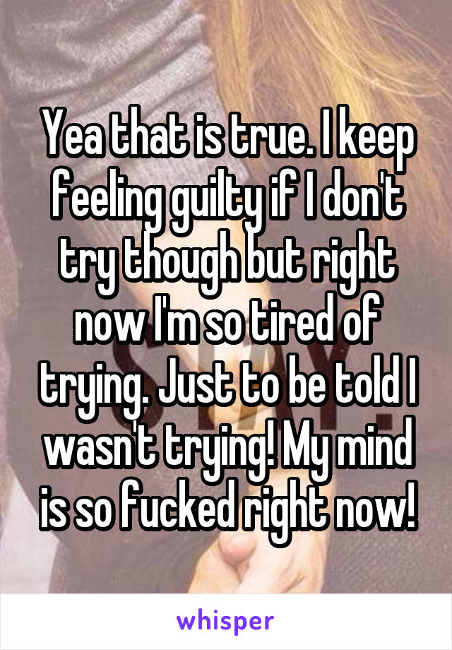 Yea that is true. I keep feeling guilty if I don't try though but right now I'm so tired of trying. Just to be told I wasn't trying! My mind is so fucked right now!