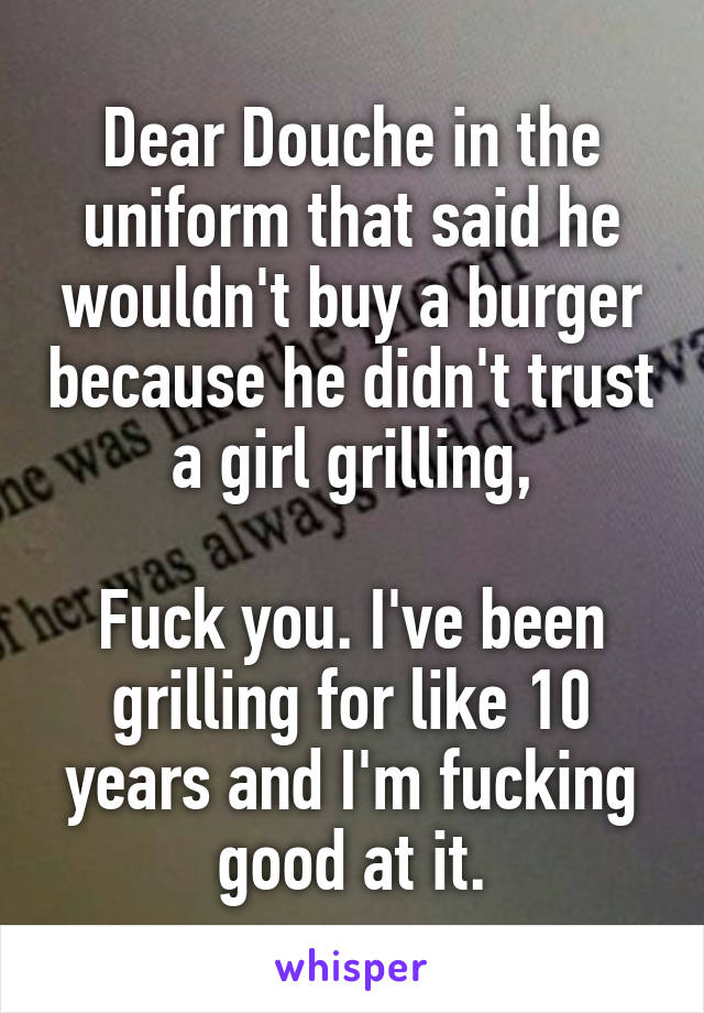 Dear Douche in the uniform that said he wouldn't buy a burger because he didn't trust a girl grilling,

Fuck you. I've been grilling for like 10 years and I'm fucking good at it.