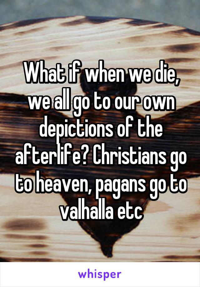 What if when we die, we all go to our own depictions of the afterlife? Christians go to heaven, pagans go to valhalla etc