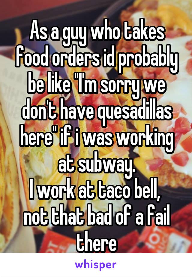 As a guy who takes food orders id probably be like "I'm sorry we don't have quesadillas here" if i was working at subway.
I work at taco bell,  not that bad of a fail there