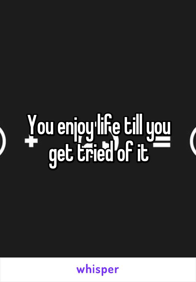 You enjoy life till you get tried of it