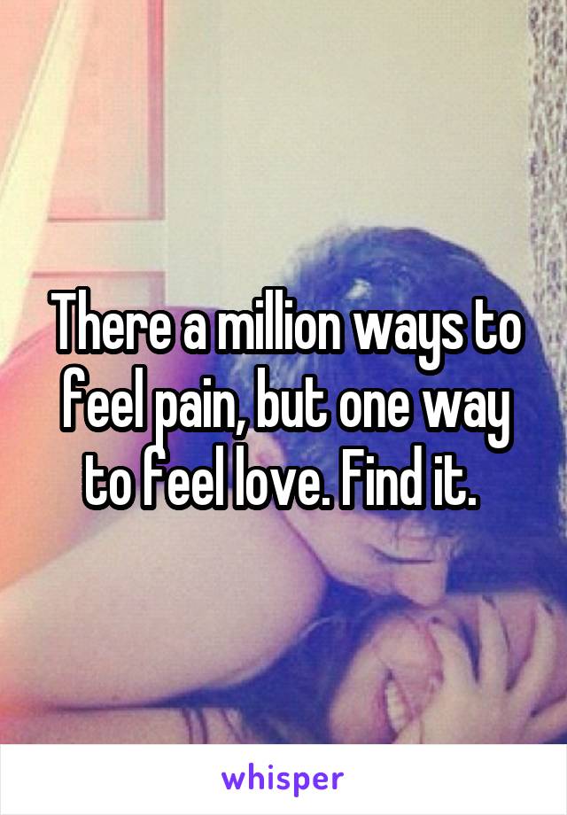 There a million ways to feel pain, but one way to feel love. Find it. 