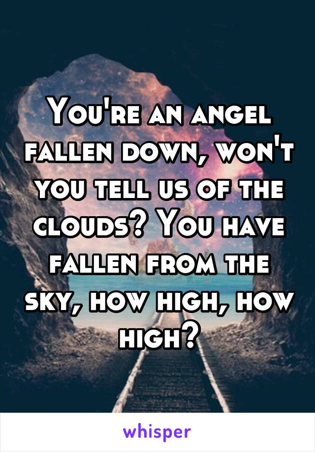 You're an angel fallen down, won't you tell us of the clouds? You have fallen from the sky, how high, how high?