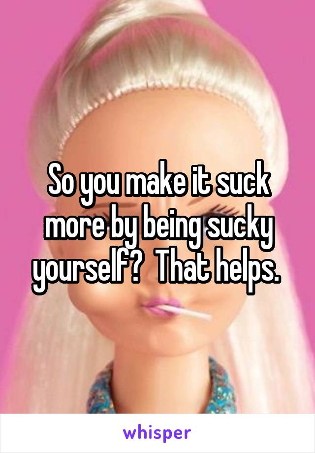 So you make it suck more by being sucky yourself?  That helps. 