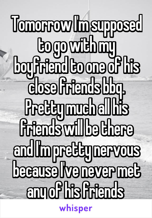 Tomorrow I'm supposed to go with my boyfriend to one of his close friends bbq. Pretty much all his friends will be there and I'm pretty nervous because I've never met any of his friends 