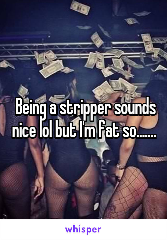  Being a stripper sounds nice lol but I'm fat so.......