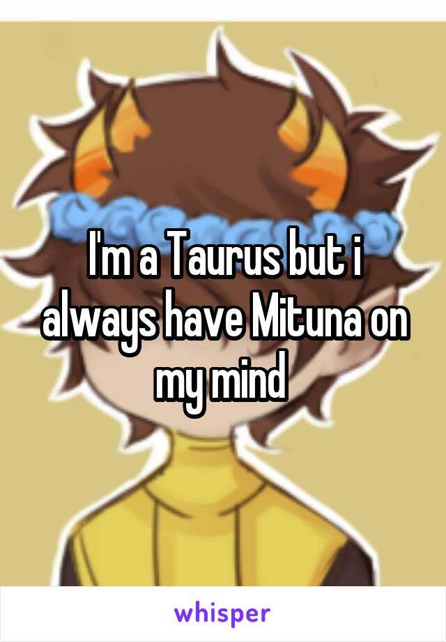 I'm a Taurus but i always have Mituna on my mind 