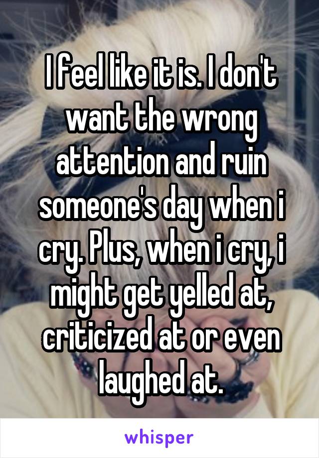 I feel like it is. I don't want the wrong attention and ruin someone's day when i cry. Plus, when i cry, i might get yelled at, criticized at or even laughed at.