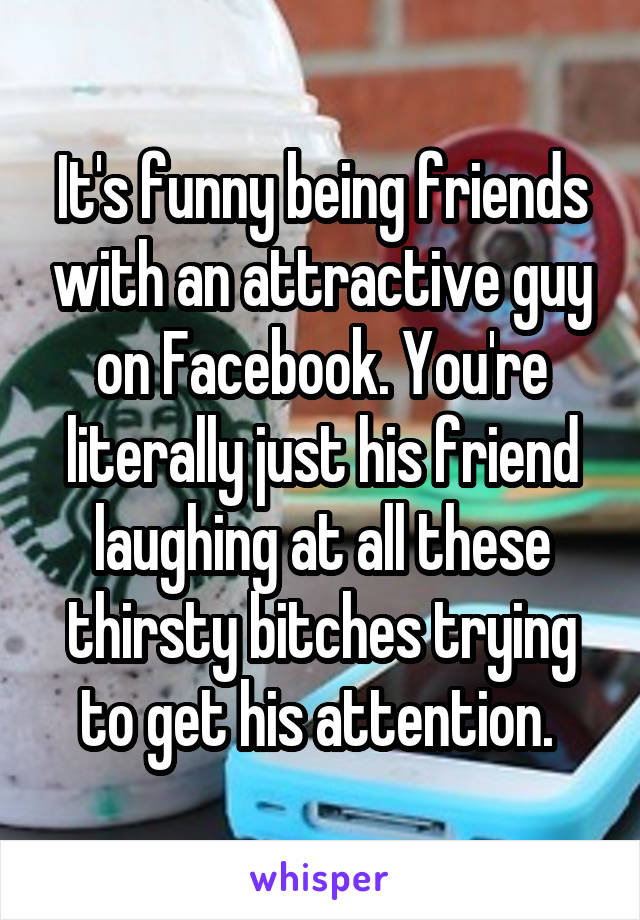 It's funny being friends with an attractive guy on Facebook. You're literally just his friend laughing at all these thirsty bitches trying to get his attention. 