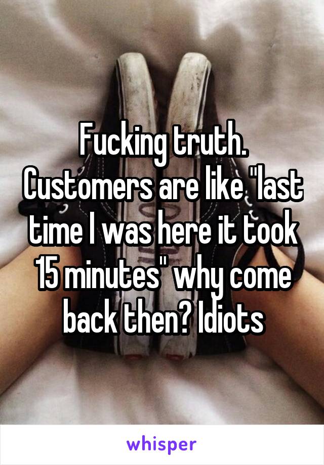 Fucking truth. Customers are like "last time I was here it took 15 minutes" why come back then? Idiots