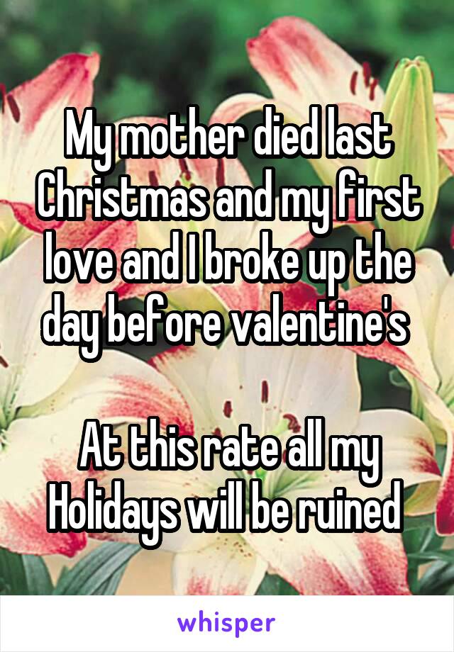 My mother died last Christmas and my first love and I broke up the day before valentine's 

At this rate all my Holidays will be ruined 