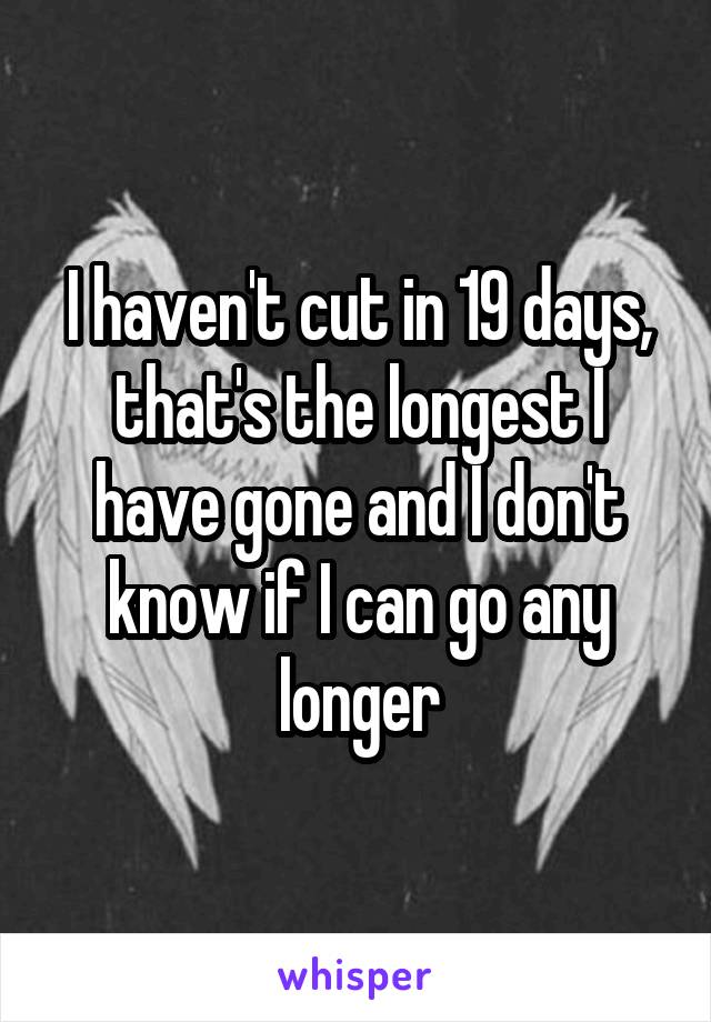 I haven't cut in 19 days, that's the longest I have gone and I don't know if I can go any longer