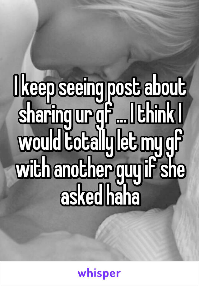 I keep seeing post about sharing ur gf ... I think I would totally let my gf with another guy if she asked haha