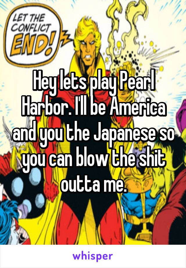 Hey lets play Pearl Harbor. I'll be America and you the Japanese so you can blow the shit outta me.