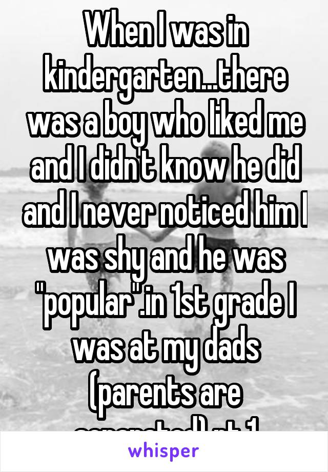 When I was in kindergarten...there was a boy who liked me and I didn't know he did and I never noticed him I was shy and he was "popular".in 1st grade I was at my dads (parents are separated) pt.1