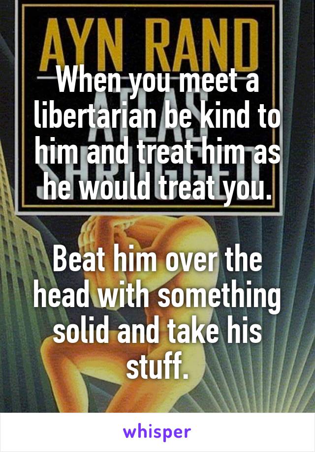 When you meet a libertarian be kind to him and treat him as he would treat you.

Beat him over the head with something solid and take his stuff.