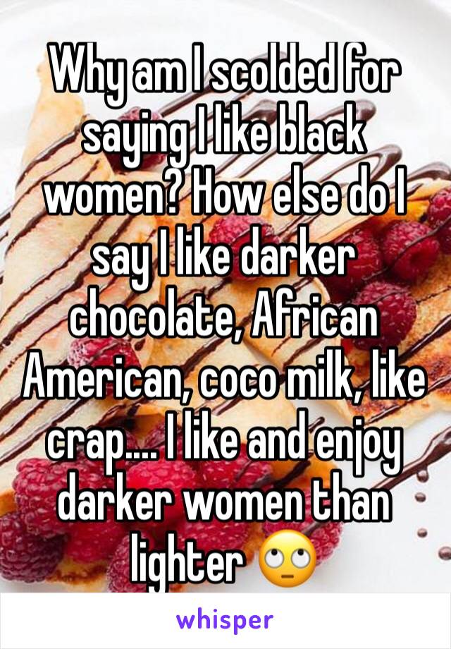 Why am I scolded for saying I like black women? How else do I say I like darker chocolate, African American, coco milk, like crap.... I like and enjoy darker women than lighter 🙄