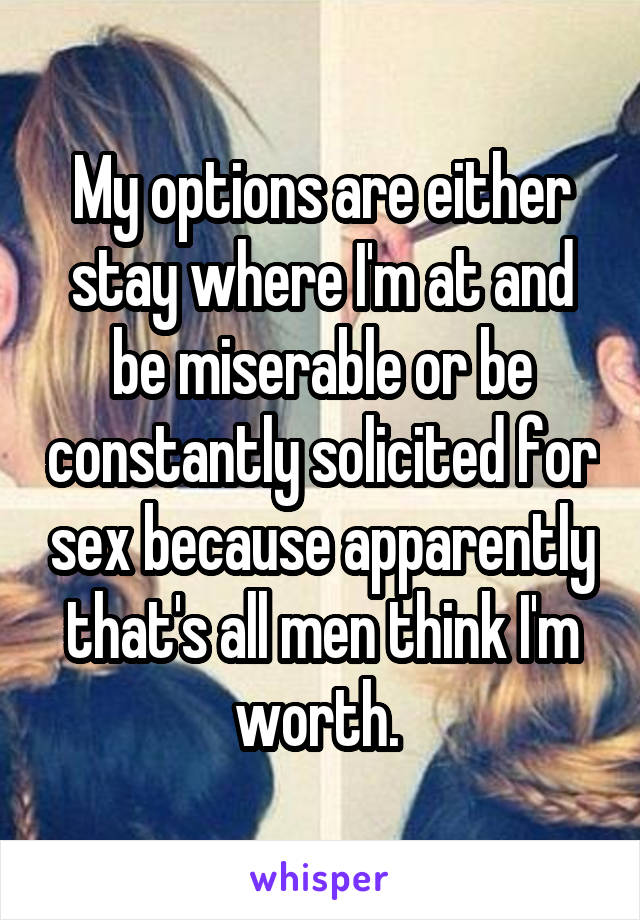 My options are either stay where I'm at and be miserable or be constantly solicited for sex because apparently that's all men think I'm worth. 