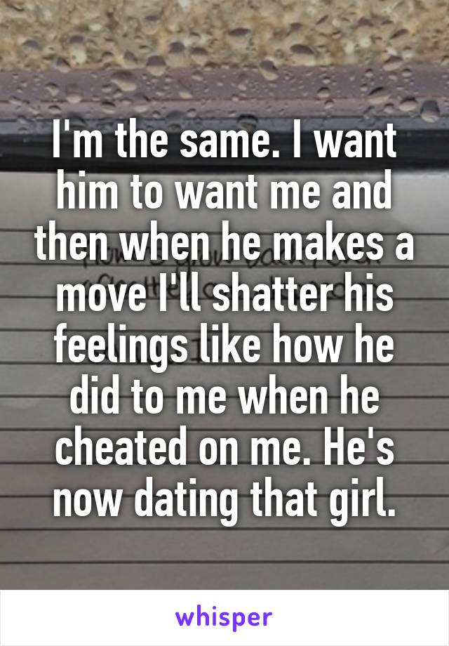 I'm the same. I want him to want me and then when he makes a move I'll shatter his feelings like how he did to me when he cheated on me. He's now dating that girl.