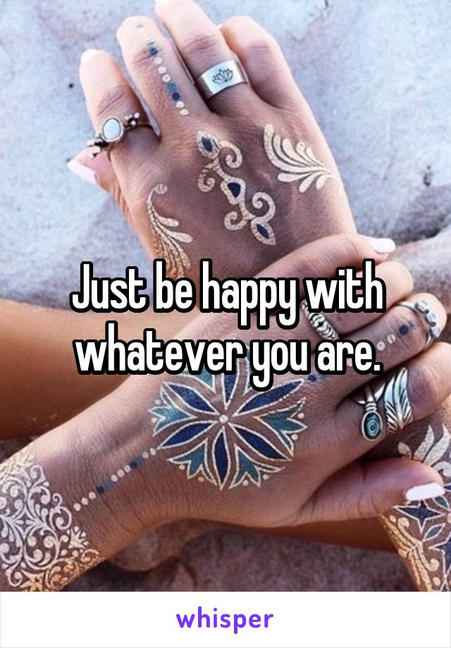 Just be happy with whatever you are.