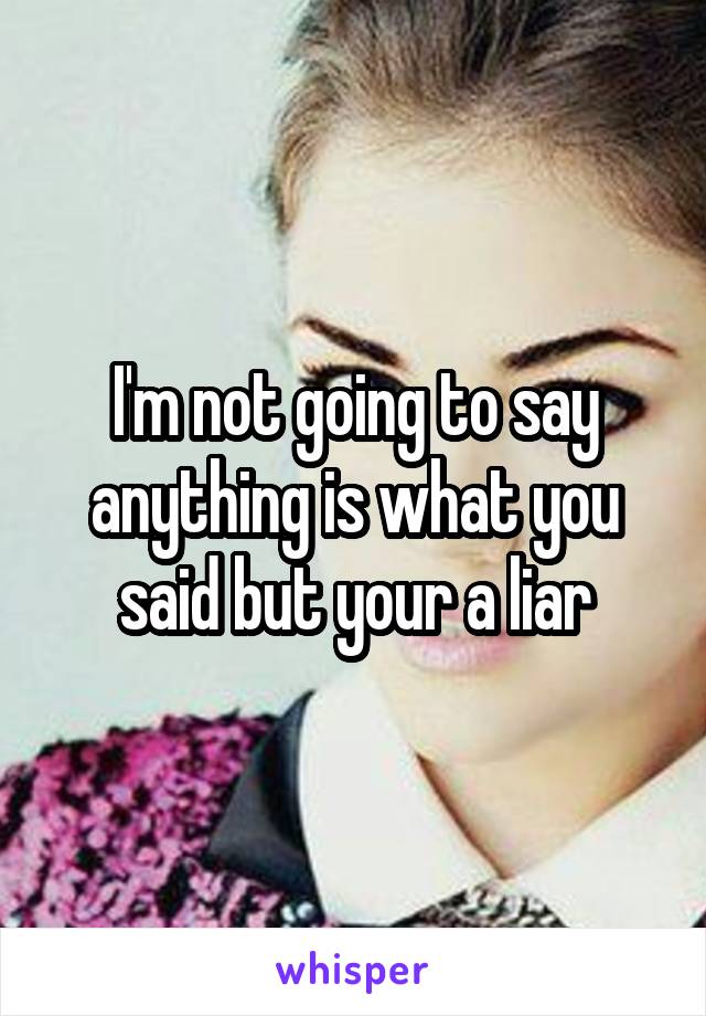 I'm not going to say anything is what you said but your a liar